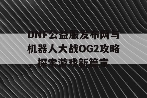 DNF公益服发布网与机器人大战OG2攻略，探索游戏新篇章