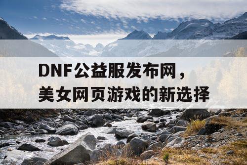 DNF公益服发布网，美女网页游戏的新选择