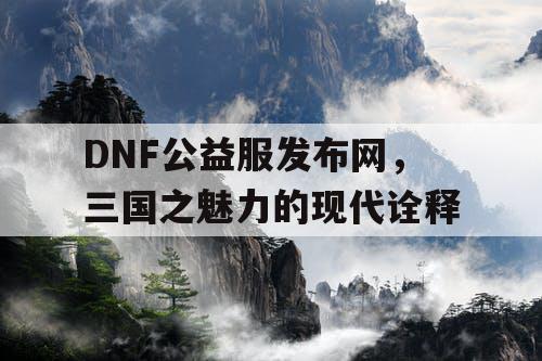 DNF公益服发布网，三国之魅力的现代诠释