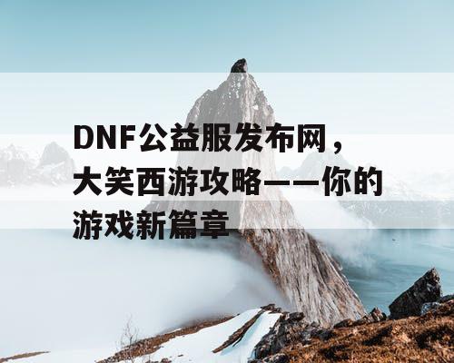 DNF公益服发布网，大笑西游攻略——你的游戏新篇章