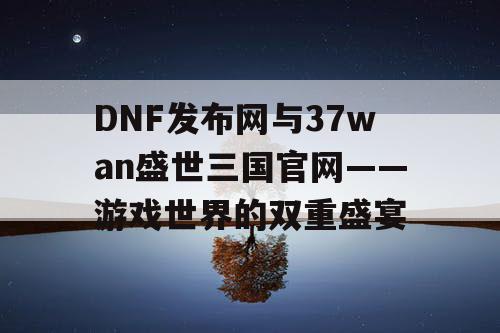 DNF发布网与37wan盛世三国官网——游戏世界的双重盛宴