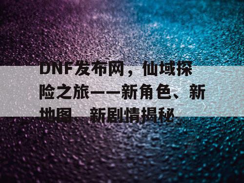 DNF发布网，仙域探险之旅——新角色、新地图、新剧情揭秘