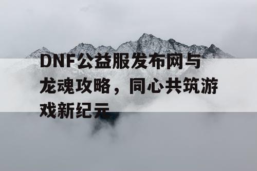 DNF公益服发布网与龙魂攻略，同心共筑游戏新纪元