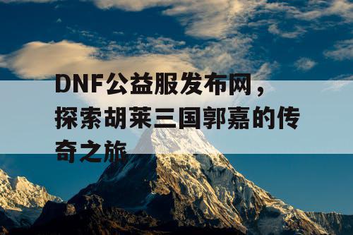 DNF公益服发布网，探索胡莱三国郭嘉的传奇之旅