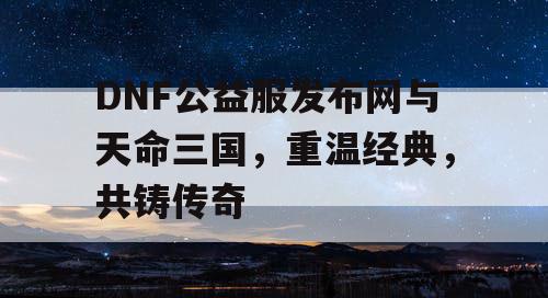 DNF公益服发布网与天命三国，重温经典，共铸传奇