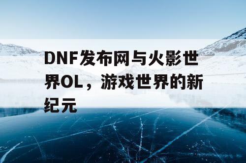 DNF发布网与火影世界OL，游戏世界的新纪元