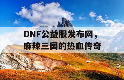 DNF公益服发布网，麻辣三国的热血传奇