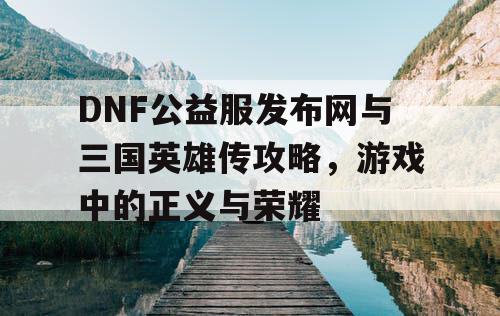 DNF公益服发布网与三国英雄传攻略，游戏中的正义与荣耀