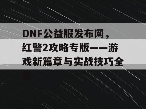 DNF公益服发布网，红警2攻略专版——游戏新篇章与实战技巧全集