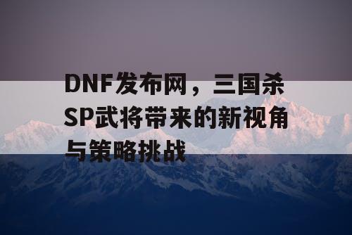 DNF发布网，三国杀SP武将带来的新视角与策略挑战