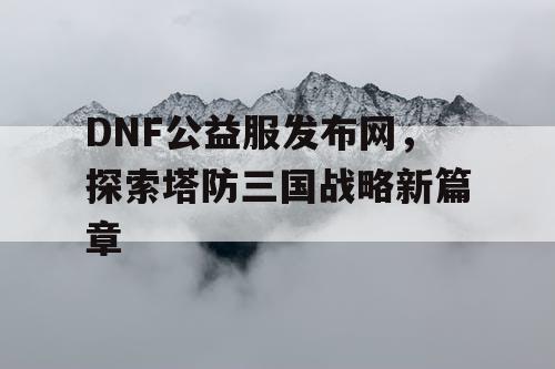 DNF公益服发布网，探索塔防三国战略新篇章