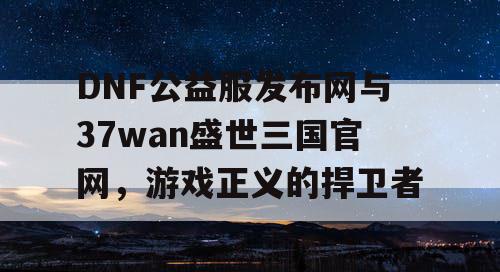 DNF公益服发布网与37wan盛世三国官网，游戏正义的捍卫者