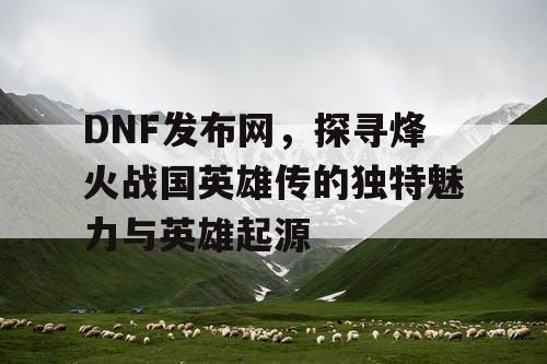 DNF发布网，探寻烽火战国英雄传的独特魅力与英雄起源