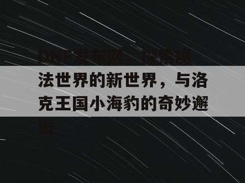 DNF发布网，探索魔法世界的新世界，与洛克王国小海豹的奇妙邂逅