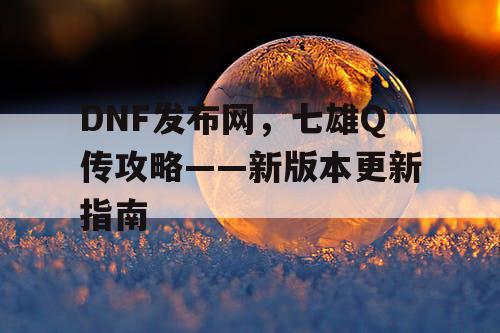 DNF发布网，七雄Q传攻略——新版本更新指南