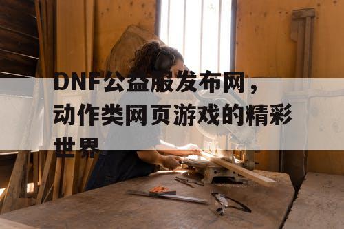 DNF公益服发布网，动作类网页游戏的精彩世界