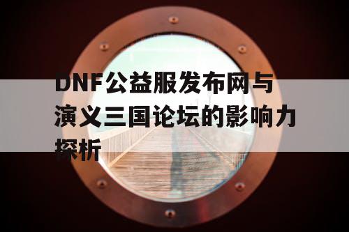 DNF公益服发布网与演义三国论坛的影响力探析