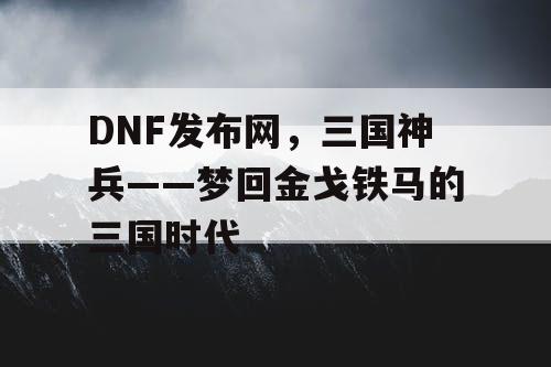 DNF发布网，三国神兵——梦回金戈铁马的三国时代