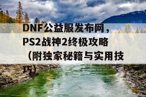 DNF公益服发布网，PS2战神2终极攻略（附独家秘籍与实用技巧）