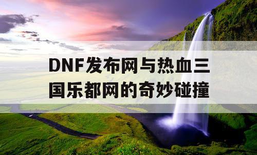 DNF发布网与热血三国乐都网的奇妙碰撞