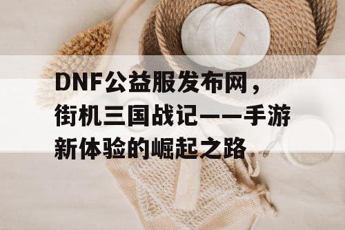 DNF公益服发布网，街机三国战记——手游新体验的崛起之路