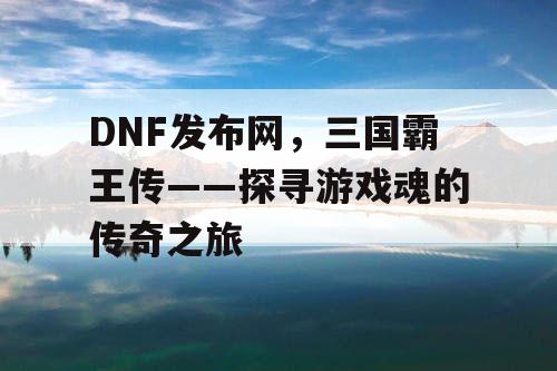 DNF发布网，三国霸王传——探寻游戏魂的传奇之旅