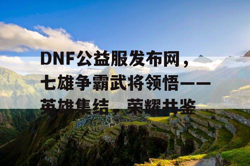 DNF公益服发布网，七雄争霸武将领悟——英雄集结，荣耀共鉴