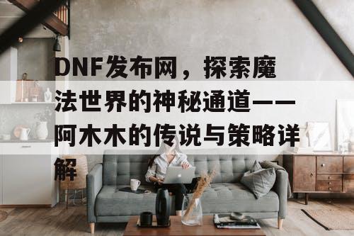 DNF发布网，探索魔法世界的神秘通道——阿木木的传说与策略详解