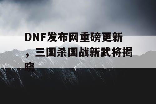 DNF发布网重磅更新，三国杀国战新武将揭晓